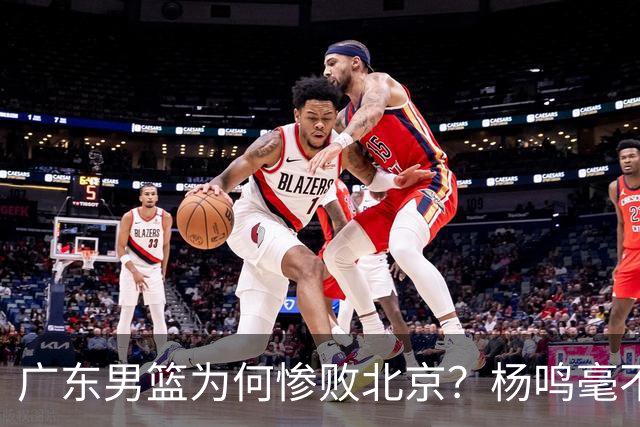 广东男篮为何惨败北京？杨鸣毫不留情一针见血！球迷想念杜锋！